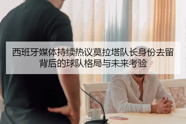 西班牙媒体持续热议莫拉塔队长身份去留背后的球队格局与未来考验