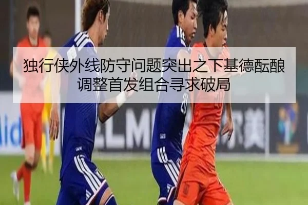 独行侠外线防守问题突出之下基德酝酿调整首发组合寻求破局